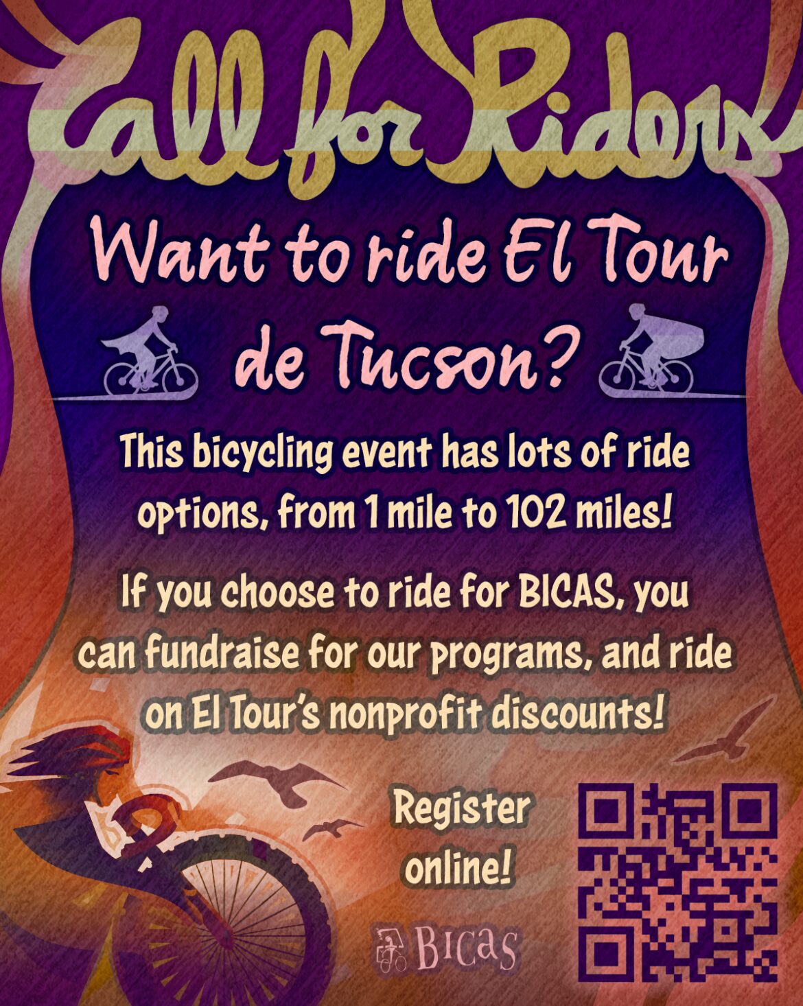 Call for riders Want to ride El Tour de Tucson? This bicycling event has lots of ride options, from 1 mile to 102 miles! If you choose to ride for BICAS, you can fundraise for our programs, and ride on El Tour’s nonprofit rider discounts! Register online!